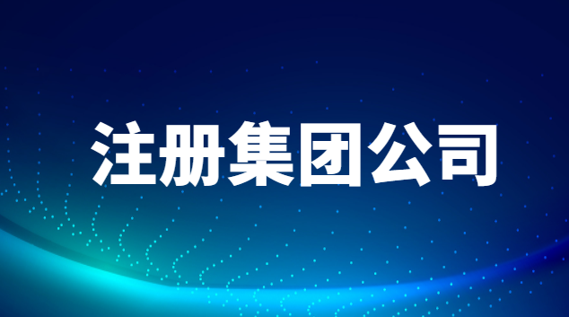 注冊集團公司需要什么條件和費用(東莞注冊集團公司需要什么條件)